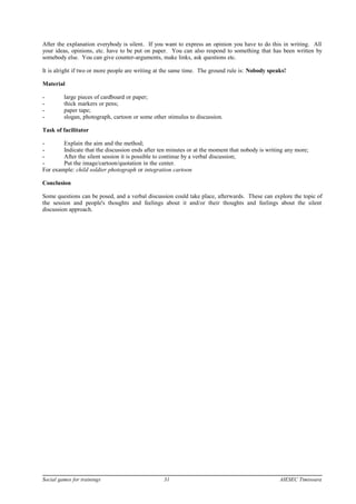 After the explanation everybody is silent. If you want to express an opinion you have to do this in writing. All
your ideas, opinions, etc. have to be put on paper. You can also respond to something that has been written by
somebody else. You can give counter-arguments, make links, ask questions etc.
It is alright if two or more people are writing at the same time. The ground rule is: Nobody speaks!
Material
- large pieces of cardboard or paper;
- thick markers or pens;
- paper tape;
- slogan, photograph, cartoon or some other stimulus to discussion.
Task of facilitator
- Explain the aim and the method;
- Indicate that the discussion ends after ten minutes or at the moment that nobody is writing any more;
- After the silent session it is possible to continue by a verbal discussion;
- Put the image/cartoon/quotation in the center.
For example: child soldier photograph or integration cartoon
Conclusion
Some questions can be posed, and a verbal discussion could take place, afterwards. These can explore the topic of
the session and people's thoughts and feelings about it and/or their thoughts and feelings about the silent
discussion approach.
Social games for trainings 31 AIESEC Timisoara
 