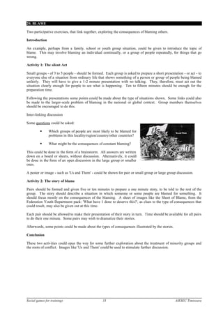 20. BLAME
Two participative exercises, that link together, exploring the consequences of blaming others.
Introduction
An example, perhaps from a family, school or youth group situation, could be given to introduce the topic of
blame. This may involve blaming an individual continually, or a group of people repeatedly, for things that go
wrong.
Activity 1: The silent Act
Small groups - of 3 to 5 people - should be formed. Each group is asked to prepare a short presentation - or act - to
everyone else of a situation from ordinary life that shows something of a person or group of people being blamed
unfairly. They will have to give a 1-2 minute presentation with no talking. They, therefore, must act out the
situation clearly enough for people to see what is happening. Ten to fifteen minutes should be enough for the
preparation time.
Following the presentations some points could be made about the type of situations shown. Some links could also
be made to the larger-scale problem of blaming in the national or global context. Group members themselves
should be encouraged to do this.
Inter-linking discussion
Some questions could be asked:
 Which groups of people are most likely to be blamed for
problems in this locality/region/country/other countries?
 What might be the consequences of constant blaming?
This could be done in the form of a brainstorm. All answers are written
down on a board or sheets, without discussion. Alternatively, it could
be done in the form of an open discussion in the large group or smaller
ones.
A poster or image - such as 'Us and Them' - could be shown for pair or small group or large group discussion.
Activity 2: The story of blame
Pairs should be formed and given five or ten minutes to prepare a one minute story, to be told to the rest of the
group. The story should describe a situation in which someone or some people are blamed for something. It
should focus mostly on the consequences of the blaming. A sheet of images like the Sheet of Blame, from the
Federation Youth Department pack: 'What have 1 done to deserve this?', as clues to the type of consequences that
could result, may also be given out at this time.
Each pair should be allowed to make their presentation of their story in turn. Time should be available for all pairs
to do their one minute. Some pairs may wish to dramatize their stories.
Afterwards, some points could be made about the types of consequences illustrated by the stories.
Conclusion
These two activities could open the way for some further exploration about the treatment of minority groups and
the roots of conflict. Images like 'Us and Them' could be used to stimulate further discussion.
Social games for trainings 33 AIESEC Timisoara
 
