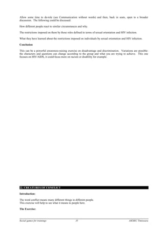 Allow some time to de-role (see Communication without words) and then, back in seats, open to a broader
discussion. The following could be discussed:
How different people react to similar circumstances and why.
The restrictions imposed on them by those roles defined in terms of sexual orientation and HIV infection.
What they have learned about the restrictions imposed on individuals by sexual orientation and HIV infection.
Conclusion
This can be a powerful awareness-raising exercise on disadvantage and discrimination. Variations are possible:
the characters and questions can change according to the group and what you are trying to achieve. This one
focuses on HIV/AIDS, it could focus more on racism or disability for example.
22. CREATURES OF CONFLICT
Introduction:
The word conflict means many different things to different people.
This exercise will help to see what it means to people here.
The Exercise:
Social games for trainings 35 AIESEC Timisoara
 
