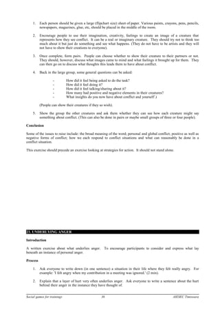 1. Each person should be given a large (flipchart size) sheet of paper. Various paints, crayons, pens, pencils,
newspapers, magazines, glue, etc, should be placed in the middle of the room.
2. Encourage people to use their imagination, creativity, feelings to create an image of a creature that
represents how they see conflict. It can be a real or imaginary creature. They should try not to think too
much about it but just do something and see what happens. (They do not have to be artists and they will
not have to show their creations to everyone).
3. Once complete, form pairs. People can choose whether to show their creature to their partners or not.
They should, however, discuss what images came to mind and what feelings it brought up for them. They
can then go on to discuss what thoughts this leads them to have about conflict.
4. Back in the large group, some general questions can be asked:
- How did it feel being asked to do the task?
- How did it feel doing it?
- How did it feel talking/sharing about it?
- How many had positive and negative elements in their creatures?
- What insights do you now have about conflict and yourself'.)
(People can show their creatures if they so wish).
5. Show the group the other creatures and ask them whether they can see how each creature might say
something about conflict. (This can also be done in pairs or maybe small groups of three or four people).
Conclusion
Some of the issues to raise include: the broad meaning of the word; personal and global conflict; positive as well as
negative forms of conflict; how we each respond to conflict situations and what can reasonably be done in a
conflict situation.
This exercise should precede an exercise looking at strategies for action. It should not stand alone.
23. UNDERLYING ANGER
Introduction
A written exercise about what underlies anger. To encourage participants to consider and express what lay
beneath an instance of personal anger.
Process
1. Ask everyone to write down (in one sentence) a situation in their life where they felt really angry. For
example: 'I felt angry when my contribution in a meeting was ignored.' (2 min).
2. Explain that a layer of hurt very often underlies anger. Ask everyone to write a sentence about the hurt
behind their anger in the instance they have thought of.
Social games for trainings 36 AIESEC Timisoara
 