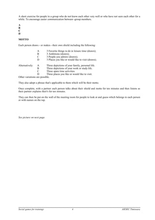 A short exercise for people in a group who do not know each other very well or who have not seen each other for a
while. To encourage easier communication between -group members.
A
B
C
D
MOTTO
Each person draws - or makes - their own shield including the following:
A 3 Favorite things to do in leisure time (drawn);
B 3 Ambitions (drawn);
C 3 People you admire (drawn);
D 3 Places you like or would like to visit (drawn);
Alternatively: A Three depictions of your family, personal life.
B Three depictions of your work or study life.
C Three spare time activities.
D Three places you like or would like to visit.
Other variations are possible.
They also adopt a phrase that's applicable to them which will be their motto.
Once complete, with a partner each person talks about their shield and motto for ten minutes and then listens as
their partner explains their's for ten minutes.
They can then be put on the wall of the meeting room for people to look at and guess which belongs to each person
or with names on the top.
See picture on next page.
Social games for trainings 4 AIESEC Timisoara
 