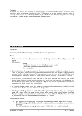 Conclusion
An activity like this has the advantage of allowing people to connect themselves with a situation or some
individuals before investigating legalities and rules. If they come to see that legalities and rules might be
necessary, and even come to start thinking what they might be for themselves, before learning which rules already
exist, then they will feel far more connection with, and interest in, them.
27. BOXING MATCH
Introduction
A variation on the Four Corners activity, to stimulate discussion on specific issues.
Process
1. Write each of the four roles of characters, concerned with Boxing, on flipchart sheets and place one in each
corner.
The four are:
 Referee
 Second (man who mops the brow of the boxer between rounds)
 Cleaner (who washes and cleans the ring afterwards)
 Anti-boxing agitator
2. Explain the roles to the group in simple terms if necessary. Ask everyone to stand in the middle of the room.
Then ask them which of these four characters most represents the role they think the Red Cross should take in
a time of conflict. Although elements of all four may seem relevant, they must opt for one of the four as the
most appropriate. Nobody can stand in the middle or hover between positions. They must make a decision.
3. When everyone has selected their corner, ask them to form pairs, preferably with someone from another
corner, though if this not possible, someone from their own corner. Get them to discuss with their partner why
they think their choice of role to be most appropriate. Mey can also consider why others may have opted for
their corner, but should focus on their own decision).
4. It is possible, back as a whole group, then to ask one representative from each corner to explain briefly their
choice to others. Further discussion at this time is also possible.
5. This trigger to thinking on the issue can be followed by supplementary statements being read following the
usual Four Corners format. (his has as the four choices: Agree strongly; Agree a little; Disagree a little and
Disagree strongly). A variety of statements can be used on the theme of the role of the Red Cross. However it
is suggested that four to six statements are more than enough for a session.
Other statements could be:
 The Movement should much more actively try to prevent wars and disasters as well as react to them.
 The ICRC should go public if it knows horrific war crimes are being committed and nobody else knows
about them.
 The ICRC should speak out to get prisoners released if it feels they were wrongly imprisoned.
Social games for trainings 41 AIESEC Timisoara
 