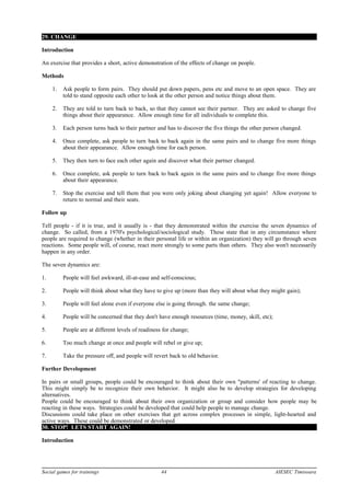 29. CHANGE
Introduction
An exercise that provides a short, active demonstration of the effects of change on people.
Methods
1. Ask people to form pairs. They should put down papers, pens etc and move to an open space. They are
told to stand opposite each other to look at the other person and notice things about them.
2. They are told to turn back to back, so that they cannot see their partner. They are asked to change five
things about their appearance. Allow enough time for all individuals to complete this.
3. Each person turns back to their partner and has to discover the five things the other person changed.
4. Once complete, ask people to turn back to back again in the same pairs and to change five more things
about their appearance. Allow enough time for each person.
5. They then turn to face each other again and discover what their partner changed.
6. Once complete, ask people to turn back to back again in the same pairs and to change five more things
about their appearance.
7. Stop the exercise and tell them that you were only joking about changing yet again! Allow everyone to
return to normal and their seats.
Follow up
Tell people - if it is true, and it usually is - that they demonstrated within the exercise the seven dynamics of
change. So called, from a 1970's psychological/sociological study. These state that in any circumstance where
people are required to change (whether in their personal life or within an organization) they will go through seven
reactions. Some people will, of course, react more strongly to some parts than others. They also won't necessarily
happen in any order.
The seven dynamics are:
1. People will feel awkward, ill-at-ease and self-conscious;
2. People will think about what they have to give up (more than they will about what they might gain);
3. People will feel alone even if everyone else is going through. the same change;
4. People will be concerned that they don't have enough resources (time, money, skill, etc);
5. People are at different levels of readiness for change;
6. Too much change at once and people will rebel or give up;
7. Take the pressure off, and people will revert back to old behavior.
Further Development
In pairs or small groups, people could be encouraged to think about their own "patterns' of reacting to change.
This might simply be to recognize their own behavior. It might also be to develop strategies for developing
alternatives.
People could be encouraged to think about their own organization or group and consider how people may be
reacting in these ways. Strategies could be developed that could help people to manage change.
Discussions could take place on other exercises that get across complex processes in simple, light-hearted and
active ways. These could be demonstrated or developed.
30. STOP! LETS START AGAIN!
Introduction
Social games for trainings 44 AIESEC Timisoara
 