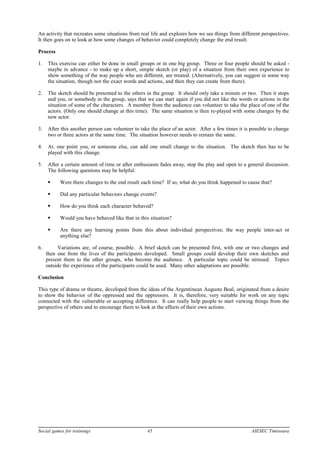 An activity that recreates some situations from real life and explores how we see things from different perspectives.
It then goes on to look at how some changes of behavior could completely change the end result.
Process
1. This exercise can either be done in small groups or in one big group. Three or four people should be asked -
maybe in advance - to make up a short, simple sketch (or play) of a situation from their own experience to
show something of the way people who are different, are treated. (Alternatively, you can suggest in some way
the situation, though not the exact words and actions, and then they can create from there).
2. The sketch should be presented to the others in the group. It should only take a minute or two. Then it stops
and you, or somebody in the group, says that we can start again if you did not like the words or actions in the
situation of some of the characters. A member from the audience can volunteer to take the place of one of the
actors. (Only one should change at this time). The same situation is then re-played with some changes by the
new actor.
3. After this another person can volunteer to take the place of an actor. After a few times it is possible to change
two or three actors at the same time. The situation however needs to remain the same.
4. At. one point you, or someone else, can add one small change to the situation. The sketch then has to be
played with this change.
5. After a certain amount of time or after enthusiasm fades away, stop the play and open to a general discussion.
The following questions may be helpful:
 Were there changes to the end result each time? If so, what do you think happened to cause that?
 Did any particular behaviors change events?
 How do you think each character behaved?
 Would you have behaved like that in this situation?
 Are there any learning points from this about individual perspectives; the way people inter-act or
anything else?
6. Variations are, of course, possible. A brief sketch can be presented first, with one or two changes and
then one from the lives of the participants developed. Small groups could develop their own sketches and
present them to the other groups, who become the audience. A particular topic could be stressed. Topics
outside the experience of the participants could be used. Many other adaptations are possible.
Conclusion
This type of drama or theatre, developed from the ideas of the Argentinean Augusto Boal, originated from a desire
to show the behavior of the oppressed and the oppressors. It is, therefore, very suitable for work on any topic
connected with the vulnerable or accepting difference. It can really help people to start viewing things from the
perspective of others and to encourage them to look at the effects of their own actions.
Social games for trainings 45 AIESEC Timisoara
 
