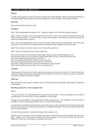 31. TAKING A STAND – ROLE PLAYS
Purpose:
To make young people more aware of instances in daily life in which children's rights may need to be defended; to
encourage young people to practice the skills of standing up for their own rights, arid the rights of others.
Materials:
Copies of the Taking a Stand role cards
Procedure:
Step 1: Have young people form groups of six. Assign each group to one of the three role-play scenarios.
Step 2: Within each group of six, three people receive the Role A card to read, and three receive the Role B card
(from the same scenario). As and B's read over their cards separately, discussing the situation and what the
character described might do and say.
Step 3: Have young people select someone from their group of three to play the role described. The chosen actor
may request one or both of the remaining members of the group to play a 'supporting' role, d necessary.
Step 4: Each scenario is acted out. one at a time, for the entire group to see.
Step 5: After each role-play, discuss with the wide group:
(For the person whose role was to deny a child's rights) What was easy or difficult about your role?
(For the person whose role was to defend the child's rights) What was easy or difficult about your role?
What ways of defending rights seemed to work best?
Were any strategies used that did not seem to work very well?
Have you ever encountered situations like these in your own life?
In real life, would it be possible to stand up for your rights as in the role-play?
Was it easier to defend your own rights, or those of someone else?
Variation:
Young people can be asked to write their own role-play situations relevant to their own lives. Be aware that some
situations of rights denials which young people may be familiar with will be too sensitive to discuss or role-play in
a group (for example sexual abuse or torture).
Follow-up:
When planning an action project, role-plays can be used to practice how young people might respond to opposition
to their project.
Role Play Scenario No. 1: The Computer Class
Role A:
You are the director of a youth group that has program for boys and girls. You have arranged to bring a group of
young people to a six-session class on using computers at a local college.
Everyone in the youth group is very excited about the class, and wants to go. The college has only five computers
available, so only five youth group members can go. You must decide who goes.
You feet that boys should be given first chance to go to this class. In your community, few teenage boys have jobs.
The boys who come to your youth group need skills that will help them get jobs. This course would give them both
skills and self-confidence.
You know that some girls are interested in learning about computers, too.
But girls in your community are far more likely to get married while in their teens, have children, and work in the
home. Besides, some of the parents might feel that using computers is not the kind of work girls should do.
Maybe in the future you could organize a computer class for girls.
Social games for trainings 46 AIESEC Timisoara
 