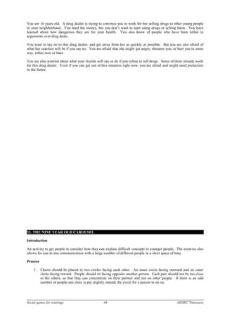 You are 16 years old. A drug dealer is trying to convince you to work for her selling drugs to other young people
in your neighborhood. You need the money, but you don’t want to start using drugs or selling them. You have
learned about how dangerous they are for your health. You also know of people who have been lolled in
arguments over drug deals.
You want to say no to this drug dealer, and get away from her as quickly as possible. But you are also afraid of
what her reaction will be if you say no. You are afraid that she might get angry, threaten you, or hurt you in some
way. either now or later.
You are also worried about what your friends will say or do if you refuse to sell drugs. Some of them already work
for this drug dealer. Even if you can get out of this situation right now, you are afraid and might need protection
in the future.
32. THE NINE YEAR OLD CAROUSEL
Introduction
An activity to get people to consider how they can explain difficult concepts to younger people. The exercise also
allows for one to one communication with a large number of different people in a short space of time.
Process
1. Chairs should be placed in two circles facing each other. An inner circle facing outward and an outer
circle facing inward. People should sit facing opposite another person. Each pair should not be too close
to the others, so that they can concentrate on their partner and not on other people. If there is an odd
number of people one chair is put slightly outside the circle for a person to sit on.
Social games for trainings 48 AIESEC Timisoara
 
