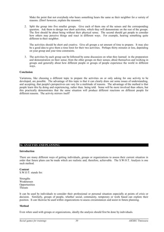 Make the point that not everybody who hears something hears the same as their neighbor for a variety of
reasons. (Don't however, explain the reasons).
2. Split the group into five smaller groups. Give each of them one of the senses and the corresponding
question. Ask them to design two short activities, which they will demonstrate on the rest of the groups.
The first should be about being without their physical sense. The second should get people to consider
how others may perceive things and react in different ways. For example, hearing something quite
different to their neighbor.
The activities should be short and creative. Give all groups a set amount of time to prepare. It may also
be a good idea to give them a time limit for their two activities. Perhaps thirty minutes or less, depending
on your group and your time constraints.
3. The activities by each group can be followed by some discussion on what they learned: in the preparation
and demonstration on their sense; from the other groups on their senses; about themselves and working in
groups and generally about how different people or groups of people experience the world in different
ways.
Conclusion
Variations, like choosing a different topic to prepare the activities on or only asking for one activity to be
developed, are possible. The advantage of this topic is that it can clearly draw out some issues of understanding,
and accepting, that people's perspectives can vary for a multitude of reasons. The advantage of the method is that
people learn this by doing and experiencing, rather than. being told. Some will be more involved than others, but
this practically demonstrates that the same situation will produce different reactions on different people for
different reasons. The activity mirrors itself!
34. ANALYSIS AND PLANNING
Introduction
There are many different ways of getting individuals, groups or organizations to assess their current situation in
order that future plans can be made which are realistic and, therefore, achievable. The S.W.O.T. Analysis is one
such method.
Content
S.W.O.T. stands for:
Strengths
Weaknesses
Opportunities
Threats
It can be used by individuals to consider their professional or personal situation especially at points of crisis or
decision. Similarly, groups of people, whether social, community, temporary or work based can explore their
position. It can likewise be used within organizations to assess circumstances and assist in future planning.
Method
Even when used with groups or organizations, ideally the analysis should first be done by individuals.
Social games for trainings 50 AIESEC Timisoara
 