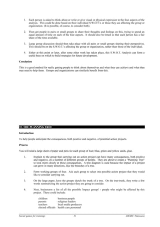 1. Each person is asked to think about or write or give visual or physical expression to the four aspects of the
analysis. This could he done based on their individual S.W.O.T.'s or those they see affecting the group or
organization. (It is possible, of course, to consider both).
2. Then get people in pairs or small groups to share their thoughts and feelings on this, trying to spend an
equal amount of time on each of the four aspects. It should also be timed so that each person has a fair
share of the time available.
3. Large group discussion should then take place with all pairs or small groups sharing their perspectives.
This should be on the S.W.O.T.'s affecting the group or organization, rather than those of the individual.
4. Either at this point or later, after some other work has taken place, this S.W.O.T. Analysis can form a
useful base on which to build strategies for future development.
Conclusion
This is a good method for really getting people to think about themselves and what they can achieve and what they
may need to help them. Groups and organizations can similarly benefit from this.
35. THE PLANNING TREE
Introduction
To help people anticipate the consequences, both positive and negative, of potential action projects.
Process
You will need a large sheet of paper and pens for each group of four; blue, green and yellow cards, glue.
1. Explain to the group that carrying out an action project can have many consequences, both positive
and negative, on a number of different groups of people. They are about to create a "Planning Tree"
to look more closely at those consequences. A tree diagram is used because the impact of a project
can grow in many directions, like the branches of a tree.
2. Form working groups of four. Ask each group to select one possible action project that they would
like to consider carrying out.
3. On the large paper, have the groups sketch the trunk of a tree. On the tree-trunk, they write a few
words summarizing the action project they are going to consider.
4. Next, brainstorm a list of all the possible 'impact groups' - people who might be affected by this
project. These could include:
children business people
parents religious leaders
teachers local media producers
elected officials health care personnel
Social games for trainings 51 AIESEC Timisoara
 