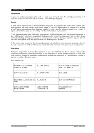3. HUMAN BINGO
Introduction
A game best used as an energizer, after lunch or a break away from each other. Not advised as an icebreaker. A
short, fun inter-active exercise to help re-establish a sense of being in the group.
Process
1. Each person is given a copy of the sheet with the Bingo grid. It is suggested that twelve boxes form the grid,
with statements that group members must find the answer to. Therefore, statements like 'is a woman' or 'is wearing
a watch' are not appropriate, as these things can (usually) be clearly seen.The statements should cover a variety of
topics, suitable for the group you are working with. See enclosed sheet as an example.
2. Ask the group to stand, push chairs away and retain only the Bingo sheet and a pen. The object of the game is to
get a full house (all twelve boxes completed) by funding one other person from the group for each box. They should
do this by mingling, forming pairs quickly, to ask one question each way. If they get a positive response they put
the name of that person in the box and circulate to find the next positive response.
3. 7he winner is the person who fills all twelve boxes first. It is not allowed to put your own name in any box. At
the end, have a show of hands to test responses to each statement. The leader of the group should usually join in.
Conclusion
Variations are possible. There can be more boxes or less. The statements can be on a theme. They can be
deliberately controversial, provocative or risque. If this latter option is chosen, then you may need to allow more
time to de-brief the exercise afterwards. In other words, although the main aim is as a group-bonding exercise, it
can also be used as a discussion starter.
Find someone who:
KNOWS WHO BARBARA
STANWYCK WAS
IS A CAR-DRIVER HAS BEEN ON HOLIDAY IN
THE LAST MONTH
IS A VEGETARIAN IS A SPORTS FAN HAS A PET
LIKES THE SAME MUSIC AS
YOU
IS A PARENT HAS NEVER SMOKED
IS WEARING WHITE
UNDERWEAR
LIKES SCIENCE
FICTION FILMS
WEARS CONTACT
LENSES
Social games for trainings 6 AIESEC Timisoara
 
