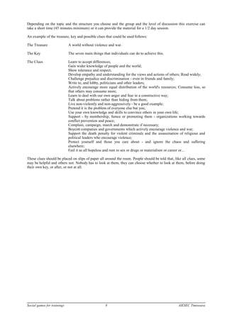 Depending on the topic and the structure you choose and the group and the level of discussion this exercise can
take a short time (45 minutes minimum) or it can provide the material for a 1/2 day session.
An example of the treasure, key and possible clues that could be used follows:
The Treasure A world without violence and war.
The Key The seven main things that individuals can do to achieve this.
The Clues Learn to accept differences;
Gain wider knowledge of people and the world;
Show tolerance and respect;
Develop empathy and understanding for the views and actions of others; Read widely;
Challenge prejudice and discrimination - even in friends and family;
Write to, and lobby, politicians and other leaders;
Actively encourage more equal distribution of the world's resources; Consume less, so
that others may consume more;
Learn to deal with our own anger and fear in a constructive way;
Talk about problems rather than hiding from them;
Live non-violently and non-aggressively - be a good example;
Pretend it is the problem of everyone else but you;
Use your own knowledge and skills to convince others in your own life;
Support - by membership, fumce or promoting them - organizations working towards
conflict prevention and peace;
Complain, campaign, march and demonstrate if necessary;
Boycott companies and governments which actively encourage violence and war;
Support the death penalty for violent criminals and the assassination of religious and
political leaders who encourage violence;
Protect yourself and those you care about - and ignore the chaos and suffering
elsewhere;
Feel it as all hopeless and rum to sex or drugs or materialism or career or...
These clues should be placed on slips of paper all around the room. People should be told that, like all clues, some
may be helpful and others not. Nobody has to look at them, they can choose whether to look at them, before doing
their own key, or after, or not at all.
Social games for trainings 8 AIESEC Timisoara
 
