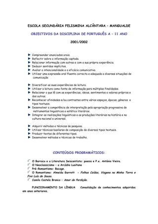 ESCOLA SECUNDÁRIA FELISMINA ALCÂNTARA – MANGUALDE

    OBJECTIVOS DA DISCIPLINA DE PORTUGUÊS A – 11 ANO

                                    2001/2002



     Compreender enunciados orais.
     Reflectir sobre a informação captada.
     Relacionar informação com outras e com a sua própria experiência.
     Deduzir sentidos implícitos.
     Avaliar a intencionalidade e a eficácia comunicativa.
     Utilizar uma expressão oral fluente correcta e adequada a diversas situações de
     comunicação

     Diversificar as suas experiências de leitura.
     Utilizar a leitura como fonte de informação para múltiplas finalidades.
     Relacionar o que lê com as experiências, ideias, sentimentos e valores próprios e
     dos outros.
     Reconhecer afinidades e/ou contrastes entre vários espaços, épocas, géneros e
     tipos textuais.
     Desenvolver a competência de interpretação pela apropriação progressiva de
      instrumentos linguísticos e estético literários.
     Integrar as realizações linguísticas e as produções literárias na história e na
     cultura nacional e universal.

     Adquirir métodos e técnicas de pesquisa.
     Utilizar técnicas basilares de composição de diversos tipos textuais.
     Produzir textos de diferentes tipos.
     Desenvolver métodos e técnicas de trabalho.




                      CONTEÚDOS PROGRAMÁTICOS:

     O Barroco e a Literatura Seiscentista: poesia e P.e. António Vieira.
     O Neoclassicismo : a Arcádia Lusitana
     Pré-Romantismo: Bocage.
     O Romantismo: Almeida Garrett - Folhas Caídas, Viagens na Minha Terra e
  Frei Luís de Sousa.
      Camilo Castelo Branco : Amor de Perdição.

      FUNCIONAMENTO DA LÍNGUA               Consolidação de conhecimentos adquiridos
em anos anteriores.
 