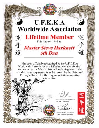 U.F.K.K.A
Worldwide Association
Lifetime Member
Has been officially recognised by the U.F.K.K.A
Worldwide Association as a Lifetime Member for their
dedication to the Martial Arts and as having met all the
standards and requirements as laid down by the Universal
Freestyle Karate Kickboxing Association executive
committee.
____________________
Senior Master Andy Lewis
U.F.K.K.A Vice-President
____________________
Grandmaster Mark J R Trent
U.F.K.K.A President
This is to certify that
Master Steve Harknett
6th Dan_________________________________________________________________________________________________________
 
