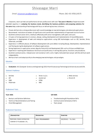 Shivasagar Marri
Email: shivamarri.java@gmail.com Phone: (M) +91 9705124575
A dynamic, team spirited and performance driven professional with over Two years 5 Months of experience with
extended expertise in analyzing the business needs, identifying the business problems and proposing solutions for
the same deep understanding of technology with focus on delivering business solutions .
Proven ability to be a strong professional with sound knowledge on new technologies and advanced applications
Recommends resolutions to matters of significance and coordinates implementation of approved course of action
Excellent communication skills; interfaces effectively with senior management, staff, peers and users
2.5 years of strong experience in analysis, design, coding, development and implementation of Java/J2EEprojects.
Experience in development of web and enterprise applications using J2EE technologies such as JSP, Servlets, Struts,
Hibernate, and JDBC.
Experience in different phases of Software Development Life cycle (SDLC) including Design, Development, Implementation
and Testing during the development of software applications.
Strong Experience in application servers Apache Tomcat 6.0 and Development IDEs such as Eclipse and MyEclipse.
Experience in working with Databases like Oracle and proficiency in writing SQL queries, functions and procedures.
Excellent communication, interpersonal and analytical skills and a highly motivated team player with the ability to work
independently.
Ability to learn and adapt quickly to the emerging new technologies and paradigms
Education
Graduation: B.E (Computer Science and Engineering)-2013-fromVisvesvaraya Technological University secured 52%.
Technical Proficiency
Servlets
JSP
JDBC
Hibernate
Struts 1.x,2.x
JavaScript
HTML
XML
Web services
Oracle 9i
Professional Traits
Team Skills
Analysis and Solution Definition
Technical Recommendation and Testing
Client Management
Soft Skills
Troubleshooting & Presentation Skills
Communication & Analytical Skills
Team player
Professional Experience
ORGANIZATION DESIGNATION DURATION
NORTHERN POWER DISTRIBUTION
COMPANY OF TELANGANA LTD.,
JAVA PROGRAMMER (02/2014) – TILL DATE
 