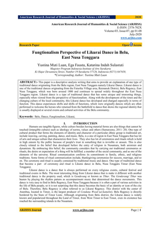 American Research Journal of Humanities & Social Science (ARJHSS)R) 2020
ARJHSS Journal www.arjhss.com Page | 1
American Research Journal of Humanities & Social Science (ARJHSS)
E-ISSN: 2378-702X
Volume-03, Issue-07, pp 01-08
July-2020
www.arjhss.com
Research Paper Open Access
Fungtionalism Perspective of Likurai Dance in Belu,
East Nusa Tenggara
Yustina Muti Luan, Ega Fausta, Katarina Indah Sulastuti
Magister Program Indonesia Institute of Arts Surakarta
Ki Hajar Dewantara Street, Number 19 Surakarta 57126, Indonesia (0271) 647658,
*Corresponding Author: Yustina Muti Luan
ABSTRACT:- This paper is a descriptive analysis writing that aims to provide an explanation of one type of
traditional dance originating from the Belu region, East Nusa Tenggara namely Likurai Dance. Likurai dance is
one of the traditional dances originating from the Faturika Village area, Raimanuk District, Belu Regency, East
Nusa Tenggara, which was born around 1800 and continues to spread widely throughout the East Nusa
Tenggara region. Likurai dance is a type of traditional dance that has some unique and interesting things,
especially when viewed from the perspective of functionalism. Along with the development of the times and the
changing culture of the local community, this Likurai dance has developed and changed especially in terms of
function. This dance experiences shifts and shifts of functions, which were originally dances which are often
performed to welcome the heroes who returned from the battlefield to dance that shows the regional identity that
is usually displayed at several events and cultural activities of the Belu community.
Keywords: Belu, Dance, Fungtionalism, Likurai,
I. INTRODUCTION
Humans are tangible figures, while culture besides having material forms are also things that cannot be
touched (intangible culture) such as ideology of norms, values and others (Sumaryono, 2011: 20). One type of
cultural product that forms the elements of identity and character of a particular ethnic group is traditional art,
include weaving, carving, painting, dance, and music. Belu, is a one of region in East Nusa Tenggara that has lot
of arts and unique culture that characterize their lives. They also has lot of ceremonies and rituals which is held
in high esteem by the public because of people's trust in something that is invisible or unseen. This is also
closely related to the belief that developed before the entry of religion in Nusantara, both animism and
dynamism. By embracing this belief, the community considers that by carrying out traditional ceremonies or
rituals, the desire or expectation of a thing will be fulfilled. a member of the social community, and as one of the
elements of the universe. Ritual communication confirms its commitment to family, ethnic, and religious
traditions. Some forms of ritual communication include, thanksgiving ceremonies for success, marriage, and so
on. The ceremony and ritual is usually contained by traditional music and dance. One type of traditional dance
that become a part of ceremony and ritual is Likurai dance in Belu, Nusa Tenggara Timur (East Nusa
Tenggara).
Likurai dance is a dance that is always performed on every religious events, cultural festival and
traditional events in Belu. The most interesting thing from Likurai dance that is make it different with another
traditional dance is the property used, which is Genderang or known as Tihar. The Genderang/ Tihar was
beaten by playing the rhythm pattern as accompaniment music that determined the dance movements. This
dance is very easy to find in Belu Regency, East Nusa Tenggara because it is often a part of various activities in
the life of Belu people, so it is not surprising that this dance becomes the basic of an identity or icon of the city
of Belu. Therefore, Belu Regency is often referred to as Likurai Regency. This district with the center of
Atambua, located in Timor, is the largest producer of Cendana Wood (ai-kamelin). Belu Regency is directly
bordered by the State of Timor Leste. Although originating from Belu district, the Likurai dance is widely
known and popularized throughout the Land of Timor, from West Timor to East Timor, even its existence has
reached the surrounding islands in the Nusantara.
 