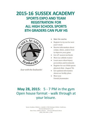 Sussex Academy Athletics, a member of the Henlopen Athletic Conference.
Sussexacademysports.com
Steve Oscar, athletic director: steve.oscar@saas.k12.de.us
(302) 856-3636 x 1106
2015-16 SUSSEX ACADEMY
SPORTS EXPO AND TEAM
REGISTRATION FOR
ALL HIGH SCHOOL SPORTS
8TH GRADERS CAN PLAY HS
Soar with the Seahawks!
 Meet the coaches
 Register to try out for next
year's team
 Receive information about
camps, clinics, and/or how
to improve your game
 Get off -season workouts
 Meet our athletic trainer
 Learn more about injury
prevention and treatments
 Register for our DIAA sports
physical clinic -August 7th.
 Get updated information
about our facility plans
 Meet new
friends/teammates
May 28, 2015: 5 - 7 PM in the gym
Open house format - walk through at
your leisure.
 