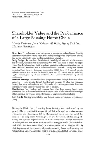 RESEARCH ARTICLE
Shareholder Value and the Performance
of a Large Nursing Home Chain
Martin Kitchener, Janis O’Meara, Ab Brody, Hyang Yuol Lee,
Charlene Harrington
Objective. To analyze corporate governance arrangements and quality and ﬁnancial
performance outcomes among large multi-facility nursing home corporations (chains)
that pursue stakeholder value (proﬁt maximization) strategies.
Study Design. To establish a foundation of knowledge about the focal phenomenon
and processes, we conducted an historical (1993–2005) case study of one of the largest
chains (Sun Helathcare Inc.) that triangulated qualitative and quantitative data sources.
Data Sources. Two main sets of information were compared: (1) corporate sources
including Sun’s Security Exchange Commission (SEC) Form 10-K annual reports,
industry ﬁnancial reports, and the business press; and (2) external sources including,
legal documents, press reports, and publicly available California facility cost reports and
quality data.
Principal Findings. Shareholder value was pursued at Sun through three inter-linked
strategies: (1) rapid growth through debt-ﬁnanced mergers; (2) labor cost constraint
through low nurse stafﬁng levels; and (3) a model of corporate governance that views
sanctions for fraud and poor quality as a cost of business.
Conclusions. Study ﬁndings and evidence from other large nursing home chains
underscore calls from the Institute of Medicine and other bodies for extended oversight
of the corporate governance and performance of large nursing home chains.
Key Words. Nursing home chains, shareholder value, governance, performance,
policy
During the 1990s, the U.S. nursing home industry was transformed by the
growth of large, multifacility corporations (chains) through successive mergers
(Kitchener and Harrington 2004). Management researchers heralded this
process of nursing home ‘‘chaining’’ as an effective means of delivering efﬁ-
ciency and quality improvements in member facilities through techniques
including standardization of services and knowledge transfer (Banaszak-Holl
et al. 2002; Kamimura et al. 2007). In contrast, economic sociologists identify
chaining as one of the managerial practices used by ﬁrms implementing the
‘‘shareholder value’’ concept of control which demands that corporate exec-
r Health Research and Educational Trust
DOI: 10.1111/j.1475-6773.2007.00818.x
1062
 