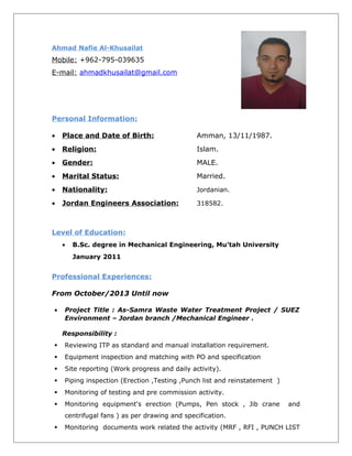 Ahmad Nafie Al-Khusailat
Mobile: +962-795-039635
E-mail: ahmadkhusailat@gmail.com
Personal Information:
• Place and Date of Birth: Amman, 13/11/1987.
• Religion: Islam.
• Gender: MALE.
• Marital Status: Married.
• Nationality: Jordanian.
• Jordan Engineers Association: 318582.
Level of Education:
• B.Sc. degree in Mechanical Engineering, Mu’tah University
January 2011
Professional Experiences:
From October/2013 Until now
• Project Title : As-Samra Waste Water Treatment Project / SUEZ
Environment – Jordan branch /Mechanical Engineer .
Responsibility :
 Reviewing ITP as standard and manual installation requirement.
 Equipment inspection and matching with PO and specification
 Site reporting (Work progress and daily activity).
 Piping inspection (Erection ,Testing ,Punch list and reinstatement )
 Monitoring of testing and pre commission activity.
 Monitoring equipment's erection (Pumps, Pen stock , Jib crane and
centrifugal fans ) as per drawing and specification.
 Monitoring documents work related the activity (MRF , RFI , PUNCH LIST
 