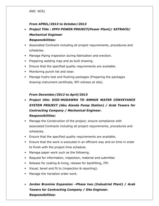 AND NCR)
From APRIL/2013 to October/2013
• Project Title : IPP3 POWER PROJECT(Power Plant)/ ASTRACO/
Mechanical Engineer
Responsibilities:
 Associated Contracts including all project requirements, procedures and
schedules.
 Manage Piping inspection during fabrication and erection.
 Preparing welding map and as built drawing.
 Ensure that the specified quality requirements are available.
 Monitoring punch list and clear.
 Manage hydro test and flushing packages (Preparing the packages
drawing instrument certificate, RFI witness at site).
From December/2012 to April/2013
• Project title: DISI-MUDAWRA TO AMMAN WATER CONVEYANCE
SYSTEM PROJECT (Abu Alanda Pump Station) / Arab Towers for
Contracting Company / Mechanical Engineer.
Responsibilities:
 Manage the Construction of the project; ensure compliance with
associated Contracts including all project requirements, procedures and
schedules.
 Ensure that the specified quality requirements are available.
 Ensure that the work is executed in an efficient way and on time in order
to finish with the project time schedule.
 Manage paper work such as the following.
 Request for information, inspection, material and submittal.
 Release for coating & lining, release for backfilling, ITP.
 Visual, bevel and fit to (inspection & reporting).
 Manage the Variation order work.
• Jordan Bromine Expansion –Phase two (Industrial Plant) / Arab
Towers for Contracting Company / Site Engineer.
Responsibilities:
 