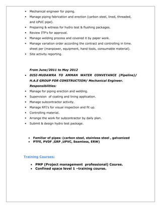  Mechanical engineer for piping.
 Manage piping fabrication and erection (carbon steel, lined, threaded,
and UPVC pipe).
 Preparing & witness for hydro test & flushing packages.
 Review ITP's for approval.
 Manage welding process and covered it by paper work.
 Manage variation order according the contract and controlling in time.
sheet per (manpower, equipment, hand tools, consumable material).
 Site activity reporting.
From June/2011 to May 2012
• DISI-MUDAWRA TO AMMAN WATER CONVEYANCE (Pipeline)/
H.A.E GROUP FOR CONSTRUCTION/ Mechanical Engineer.
Responsibilities:
 Manage for piping erection and welding.
 Supervision of coating and lining application.
 Manage subcontractor activity.
 Manage RFI’s for visual inspection and fit up.
 Controlling material.
 Arrange the work for subcontractor by daily plan.
 Submit & design hydro test package.
• Familiar of pipes: (carbon steel, stainless steel , galvanized
• PTFE, PVDF ,GRP ,UPVC, Seamless, ERW)
Training Courses:
• PMP (Project management professional) Course.
• Confined space level 1 –training course.
 
