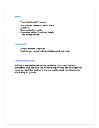 Skills:
• Team Building & Training.
• Work under pressure, Team work.
• AutoCAD
• Communication skills.
• Computer skills (Word and Excel)
• Time Management.
Languages:
• Arabic: Mother language.
• English: Very good in both (Spoken and written).
Career Objectives:
Joining a reputable company in which I can improve my
education and achieve the needed experience for an engineer
to go beyond the ordinary in an enough short time frame for
my ability to gain it.
 