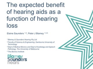 The expected benefit
of hearing aids as a
function of hearing
loss
Elaine Saunders 1,2, Peter J Blamey 1,3,4
1 Blamey & Saunders Hearing Pty Ltd
2 Faculty of Science & Engineering, Swinburne University of
Technology
3 Dept of Medical Bionics and Dept of Audiology and Speech
Pathology, The University of Melbourne
4 The Bionics Institute
 