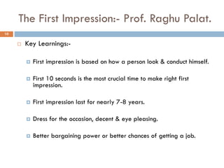 The First Impression:- Prof. Raghu Palat.
 Key Learnings:-
 First impression is based on how a person look & conduct himself.
 First 10 seconds is the most crucial time to make right first
impression.
 First impression last for nearly 7-8 years.
 Dress for the occasion, decent & eye pleasing.
 Better bargaining power or better chances of getting a job.
10
 