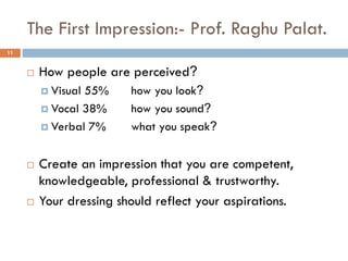 The First Impression:- Prof. Raghu Palat.
 How people are perceived?
 Visual 55% how you look?
 Vocal 38% how you sound?
 Verbal 7% what you speak?
 Create an impression that you are competent,
knowledgeable, professional & trustworthy.
 Your dressing should reflect your aspirations.
11
 