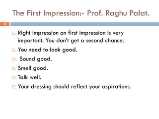 The First Impression:- Prof. Raghu Palat.
 Right impression on first impression is very
important. You don’t get a second chance.
 You need to look good.
 Sound good.
 Smell good.
 Talk well.
 Your dressing should reflect your aspirations.
12
 