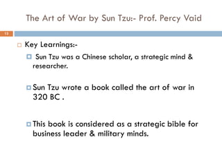 The Art of War by Sun Tzu:- Prof. Percy Vaid
 Key Learnings:-
 Sun Tzu was a Chinese scholar, a strategic mind &
researcher.
 Sun Tzu wrote a book called the art of war in
320 BC .
 This book is considered as a strategic bible for
business leader & military minds.
13
 