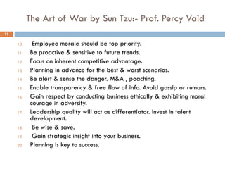 The Art of War by Sun Tzu:- Prof. Percy Vaid
10. Employee morale should be top priority.
11. Be proactive & sensitive to future trends.
12. Focus on inherent competitive advantage.
13. Planning in advance for the best & worst scenarios.
14. Be alert & sense the danger. M&A , poaching.
15. Enable transparency & free flow of info. Avoid gossip or rumors.
16. Gain respect by conducting business ethically & exhibiting moral
courage in adversity.
17. Leadership quality will act as differentiator. Invest in talent
development.
18. Be wise & save.
19. Gain strategic insight into your business.
20. Planning is key to success.
15
 