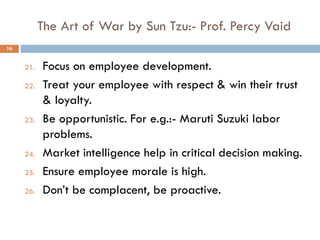 The Art of War by Sun Tzu:- Prof. Percy Vaid
21. Focus on employee development.
22. Treat your employee with respect & win their trust
& loyalty.
23. Be opportunistic. For e.g.:- Maruti Suzuki labor
problems.
24. Market intelligence help in critical decision making.
25. Ensure employee morale is high.
26. Don’t be complacent, be proactive.
16
 
