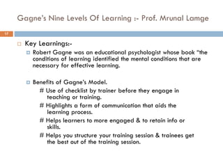 Gagne’s Nine Levels Of Learning :- Prof. Mrunal Lamge
 Key Learnings:-
 Robert Gagne was an educational psychologist whose book “the
conditions of learning identified the mental conditions that are
necessary for effective learning.
 Benefits of Gagne’s Model.
# Use of checklist by trainer before they engage in
teaching or training.
# Highlights a form of communication that aids the
learning process.
# Helps learners to more engaged & to retain info or
skills.
# Helps you structure your training session & trainees get
the best out of the training session.
17
 