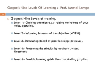 Gagne’s Nine Levels Of Learning :- Prof. Mrunal Lamge
 Gagne’s Nine Levels of training.
 Level 1:- Gaining attention e.g.:- raising the volume of your
voice, gesturing.
 Level 2:- Informing learners of the objective (WIIFM).
 Level 3:-Stimulating Recall of prior learning (Retrieval).
 Level 4:- Presenting the stimulus by auditory , visual,
kinesthetic.
 Level 5:- Provide learning guide like case studies, graphics.
18
 