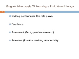 Gagne’s Nine Levels Of Learning :- Prof. Mrunal Lamge
 Eliciting performance like role plays.
 Feedback.
 Assessment. (Tests, questionnaire etc..)
 Retention. (Practice sessions, team activity.
19
 