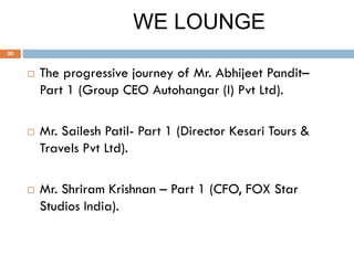WE LOUNGE
 The progressive journey of Mr. Abhijeet Pandit–
Part 1 (Group CEO Autohangar (I) Pvt Ltd).
 Mr. Sailesh Patil- Part 1 (Director Kesari Tours &
Travels Pvt Ltd).
 Mr. Shriram Krishnan – Part 1 (CFO, FOX Star
Studios India).
20
 