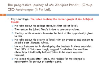 The progressive journey of Mr. Abhijeet Pandit– (Group
CEO Autohangar (I) Pvt Ltd).
 Key Learnings:- The video is about the career graph of Mr. Abhijeet
Pandit.
 He talks about his college days, his first job at Tata’s.
 The reason he joined Tata’s is due to company values.
 The key to his success is to make the best of the opportunity given
to him.
 He talks about his growth in Tata’s with an overseas assignment to
Middle east , Europe, Africa.
 He was instrumental in developing the business in these countries.
The USP’s of Tata was tough, rugged & reliable. He mentions
about how it indirectly helped Tata’s to be more customer
focused.
 He joined Nissan after Tata’s. The reason for the change is
noteworthy. To get out of comfort zone.
21
 