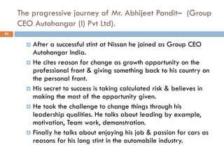 The progressive journey of Mr. Abhijeet Pandit– (Group
CEO Autohangar (I) Pvt Ltd).
 After a successful stint at Nissan he joined as Group CEO
Autohangar India.
 He cites reason for change as growth opportunity on the
professional front & giving something back to his country on
the personal front.
 His secret to success is taking calculated risk & believes in
making the most of the opportunity given.
 He took the challenge to change things through his
leadership qualities. He talks about leading by example,
motivation, Team work, demonstration.
 Finally he talks about enjoying his job & passion for cars as
reasons for his long stint in the automobile industry.
22
 
