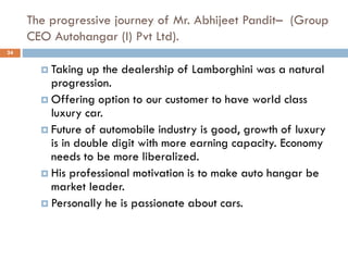 The progressive journey of Mr. Abhijeet Pandit– (Group
CEO Autohangar (I) Pvt Ltd).
24
 Taking up the dealership of Lamborghini was a natural
progression.
 Offering option to our customer to have world class
luxury car.
 Future of automobile industry is good, growth of luxury
is in double digit with more earning capacity. Economy
needs to be more liberalized.
 His professional motivation is to make auto hangar be
market leader.
 Personally he is passionate about cars.
 