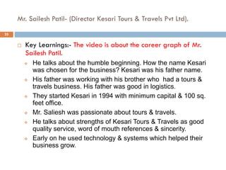 Mr. Sailesh Patil- (Director Kesari Tours & Travels Pvt Ltd).
 Key Learnings:- The video is about the career graph of Mr.
Sailesh Patil.
 He talks about the humble beginning. How the name Kesari
was chosen for the business? Kesari was his father name.
 His father was working with his brother who had a tours &
travels business. His father was good in logistics.
 They started Kesari in 1994 with minimum capital & 100 sq.
feet office.
 Mr. Saliesh was passionate about tours & travels.
 He talks about strengths of Kesari Tours & Travels as good
quality service, word of mouth references & sincerity.
 Early on he used technology & systems which helped their
business grow.
25
 