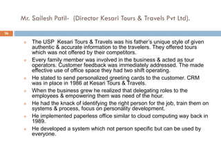 Mr. Sailesh Patil- (Director Kesari Tours & Travels Pvt Ltd).
 The USP Kesari Tours & Travels was his father’s unique style of given
authentic & accurate information to the travelers. They offered tours
which was not offered by their competitors.
 Every family member was involved in the business & acted as tour
operators. Customer feedback was immediately addressed. The made
effective use of office space they had two shift operating.
 He stated to send personalized greeting cards to the customer. CRM
was in place in 1986 at Kesari Tours & Travels.
 When the business grew he realized that delegating roles to the
employees & empowering them was need of the hour.
 He had the knack of identifying the right person for the job, train them on
systems & process, focus on personality development.
 He implemented paperless office similar to cloud computing way back in
1989.
 He developed a system which not person specific but can be used by
everyone.
26
 