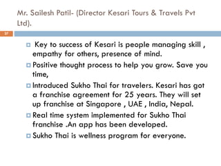 Mr. Sailesh Patil- (Director Kesari Tours & Travels Pvt
Ltd).
27
 Key to success of Kesari is people managing skill ,
empathy for others, presence of mind.
 Positive thought process to help you grow. Save you
time,
 Introduced Sukho Thai for travelers. Kesari has got
a franchise agreement for 25 years. They will set
up franchise at Singapore , UAE , India, Nepal.
 Real time system implemented for Sukho Thai
franchise .An app has been developed.
 Sukho Thai is wellness program for everyone.
 