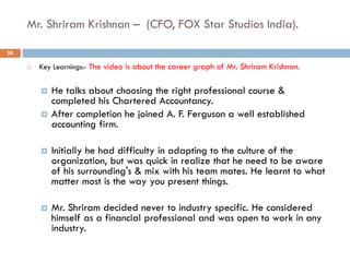 Mr. Shriram Krishnan – (CFO, FOX Star Studios India).
 Key Learnings:- The video is about the career graph of Mr. Shriram Krishnan.
 He talks about choosing the right professional course &
completed his Chartered Accountancy.
 After completion he joined A. F. Ferguson a well established
accounting firm.
 Initially he had difficulty in adapting to the culture of the
organization, but was quick in realize that he need to be aware
of his surrounding's & mix with his team mates. He learnt to what
matter most is the way you present things.
 Mr. Shriram decided never to industry specific. He considered
himself as a financial professional and was open to work in any
industry.
28
 