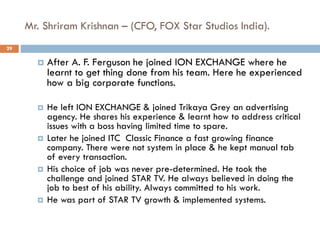 Mr. Shriram Krishnan – (CFO, FOX Star Studios India).
 After A. F. Ferguson he joined ION EXCHANGE where he
learnt to get thing done from his team. Here he experienced
how a big corporate functions.
 He left ION EXCHANGE & joined Trikaya Grey an advertising
agency. He shares his experience & learnt how to address critical
issues with a boss having limited time to spare.
 Later he joined ITC Classic Finance a fast growing finance
company. There were not system in place & he kept manual tab
of every transaction.
 His choice of job was never pre-determined. He took the
challenge and joined STAR TV. He always believed in doing the
job to best of his ability. Always committed to his work.
 He was part of STAR TV growth & implemented systems.
29
 