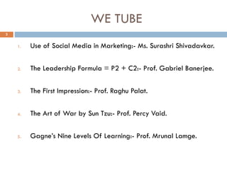 WE TUBE
1. Use of Social Media in Marketing:- Ms. Surashri Shivadavkar.
2. The Leadership Formula = P2 + C2:- Prof. Gabriel Banerjee.
3. The First Impression:- Prof. Raghu Palat.
4. The Art of War by Sun Tzu:- Prof. Percy Vaid.
5. Gagne’s Nine Levels Of Learning:- Prof. Mrunal Lamge.
3
 