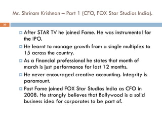 Mr. Shriram Krishnan – Part 1 (CFO, FOX Star Studios India).
 After STAR TV he joined Fame. He was instrumental for
the IPO.
 He learnt to manage growth from a single multiplex to
15 across the country.
 As a financial professional he states that month of
march is just performance for last 12 months.
 He never encouraged creative accounting. Integrity is
paramount.
 Post Fame joined FOX Star Studios India as CFO in
2008. He strongly believes that Bollywood is a solid
business idea for corporates to be part of.
30
 