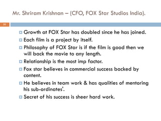 Mr. Shriram Krishnan – (CFO, FOX Star Studios India).
31
 Growth at FOX Star has doubled since he has joined.
 Each film is a project by itself.
 Philosophy of FOX Star is if the film is good then we
will back the movie to any length.
 Relationship is the most imp factor.
 Fox star believes in commercial success backed by
content.
 He believes in team work & has qualities of mentoring
his sub-ordinates'.
 Secret of his success is sheer hard work.
 
