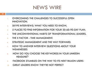 NEWS WIRE
1. OVERCOMING THE CHALLENGES TO SUCCESSFUL OPEN
INNOVATION.
2. SKYPE INTERVIEWS: WHAT YOU NEED TO KNOW.
3. 5 PLACES TO FIND INFORMATION FOR YOUR 30-60-90-DAY PLAN.
4. THE UNCONVENTIONAL HABITS OF TRANSFORMATIONAL LEADERS.
5. THE X FACTOR - TIME MANAGEMENT.
6. STRATEGIC MANAGEMENT AND THE WAY FORWARD.
7. HOW TO ANSWER INTERVIEW QUESTIONS ABOUT YOUR
WEAKNESSES
8. HOW DO YOU CHOOSE THE KEYWORDS IN YOUR LINKEDIN
HEADLINE?
9. FACEBOOK STUMBLES ON THE WAY TO ITS NEXT BILLION USERS
10. GREAT LEADERS KNOW THEY’RE NOT PERFECT
32
 