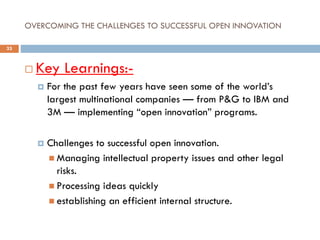 OVERCOMING THE CHALLENGES TO SUCCESSFUL OPEN INNOVATION
 Key Learnings:-
 For the past few years have seen some of the world’s
largest multinational companies — from P&G to IBM and
3M — implementing “open innovation” programs.
 Challenges to successful open innovation.
 Managing intellectual property issues and other legal
risks.
 Processing ideas quickly
 establishing an efficient internal structure.
33
 