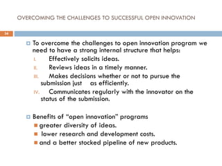 OVERCOMING THE CHALLENGES TO SUCCESSFUL OPEN INNOVATION
 To overcome the challenges to open innovation program we
need to have a strong internal structure that helps:
I. Effectively solicits ideas.
II. Reviews ideas in a timely manner.
III. Makes decisions whether or not to pursue the
submission just as efficiently.
IV. Communicates regularly with the innovator on the
status of the submission.
 Benefits of “open innovation” programs
 greater diversity of ideas.
 lower research and development costs.
 and a better stocked pipeline of new products.
34
 