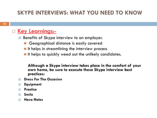 SKYPE INTERVIEWS: WHAT YOU NEED TO KNOW
 Key Learnings:-
 Benefits of Skype interview to an employer.
 Geographical distance is easily covered
 It helps in streamlining the interview process
 It helps to quickly weed out the unlikely candidates.
Although a Skype interview takes place in the comfort of your
own home, be sure to execute these Skype interview best
practices:
 Dress For The Occasion
 Equipment
 Practice
 Smile
 Have Notes
35
 